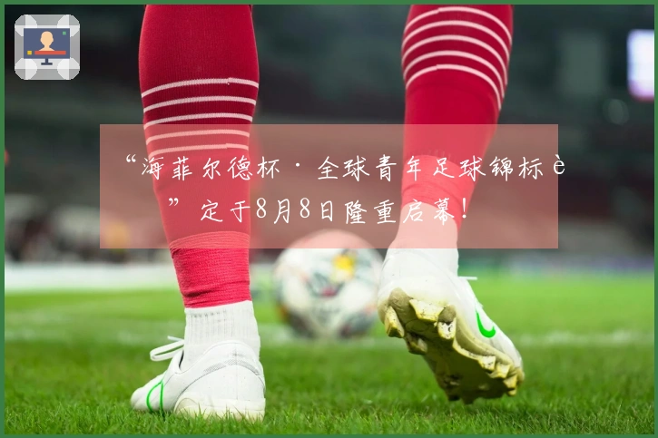 “海菲尔德杯·全球青年足球锦标赛”定于8月8日隆重启幕!